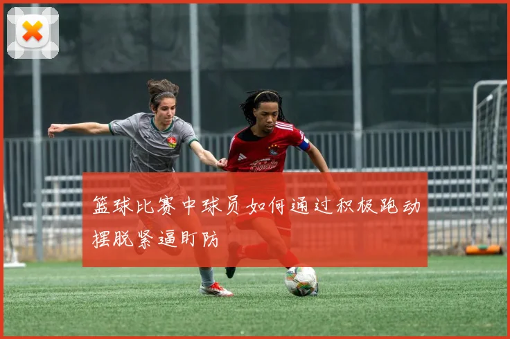 篮球比赛中球员如何通过积极跑动摆脱紧逼盯防