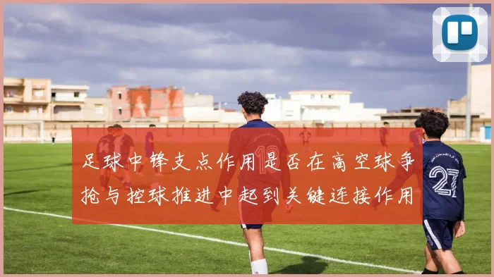 足球中锋支点作用是否在高空球争抢与控球推进中起到关键连接作用