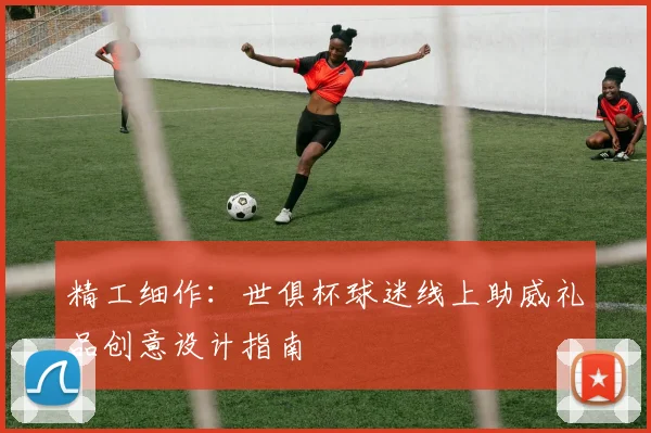 精工细作：世俱杯球迷线上助威礼品创意设计指南